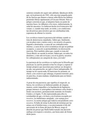sentirnos tentados de seguir más adelante. Queda por dicho
que, en la primavera de 1941, sólo una muy pequeña parte
de las fuerzas que íbamos a lanzar sobre Rusia nos hubiera
permitido liberar rápidamente al Cercano Oriente. Pero el
peligro consistía en que, al alejarnos hasta ese punto de
nuestras bases, les dábamos a los rusos, indirectamente, la
señal de atacarnos. Lo hubiesen hecho en el transcurso del
verano, o, cuando muy tarde, en otoño, y en condiciones
tan desastrosas para nosotros que nos arrebataban toda
esperanza de obtener la victoria.
Los soviéticos tienen la paciencia del elefante cuando se
trata de democracias enjudiadas. Saben que, fatalmente,
con un plazo más o menos corto y sin recurrir a la guerra,
llegarán a dominarlas: a causa de sus contradicciones
internas, a causa de las crisis económicas de que no podrían
escaparse, a causa de su permeabilidad a la intoxicación
marxista. Pero también saben que, cuando se trata del
Tercer Reich, no sucede lo mismo. Saben que, en todos los
dominios, y más aún en la paz y no en la guerra, nosotros
los sobrepasamos en categoría de clase, j en todo!
La paciencia de los soviéticos se explica por la filosofía que
practican; la cual les permite evitar los riesgos y esperar el
tiempo propicio que necesitan para realizar sus designios:
un año, una generación, un siglo si fuese indispensable. El
tiempo no les cuesta nada. El marxismo les promete, en
efecto, a los esclavos que subyuga, el paraíso terrestre; pero
no para hoy, ni para mañana; simplemente para un futuro
indeterminado.
A pesar de esta paciencia, que significa el origen de ,su
fuerza, los soviéticos no hubiesen podido, de ninguna
manera, asistir impasibles a la liquidación de Inglaterra;
porque entonces se arriesgaban a encontrarse solos frente a
frente con nosotros, permaneciendo neutrales los Estados
Unidos y el Japón. Y ello representaba para ellos la
certidumbre de que, a la hora y en el terreno escogido por
nosotros, les hubiéramos arreglado , con ventaja para
nosotros, la cuenta antigua que todavía está pendiente entre
nosotros. Si hube de tomar la decisión de terminar por las
armas con el bolchevismo, y eso precisamente el dio del
aniversario de la firma del pacto de Moscú, tengo el
derecho de pensar que Stalin había tomado una decisión
análoga con respecto a nosotros, aun hasta antes de firmar
dicho pacto.
 