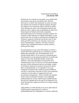 Cuartel General del Führer,
2 de abril de 1945
Si hemos de ser vencidos en esta guerra, no se puede tratar
para nosotros más que de una derrota total. Nuestros
adversarios, en efecto, han clarineado sus metas, de modo
que sepamos que no hemos de abrigar ningunas ilusiones
con respecto a sus intenciones. Que se trate de los judíos,
de los bolchevistas rusos o de la manada de chacales que
gañen tras ellos, sabemos que no depondrán las armas sino
hasta después de habernos destruido, aniquilado,
pulverizado junto con la Alemania nacional-socialista. Por
lo demás, resulta fatal que un combate desdichado, en una
guerra como ésta, en la que se enfrentan dos ideologías tan
contrarias, tenga por conclusión una derrota total. Es una
lucha que debe continuarse, por una parte y por la otra,
hasta el agotamiento; y sabemos, en lo que a nosotros
respecto, que combatiremos hasta la victoria o hasta la
última gota de sangre.
Este pensamiento es muy cruel. Me imagino con horror a
nuestro Reich descuartizado por sus vencedores; nuestras
poblaciones entregadas a los desbordamientos de los
salvajes bolcheviques y de los gangsters norteamericanos.
Esta perspectiva no me quita para nada la fe invencible que
tengo en el porvenir del pueblo alemán. Cuanto más
suframos, ¡más será esplendente la resurrección de la
Alemania eterna! Una vez más nos servirá la particularidad
que tiene el alma alemana de entrar en un letargo, cuando
su afirmación amenaza la existencia misma de la nación.
Pero, yo personalmente, yo no soportaré vivir en esa
Alemania de transición que vendrá tras nuestro III Reich
vencido. Lo que hemos conocido en 1918, como ignominia
y traición, no sería nada en comparación de lo que
necesitaremos imaginarnos. ¿Cómo concebir que, después
de doce años de nacional-socialismo, tal eventualidad
podría producirse? ¿Cómo concebir que el pueblo alemán,
privado en lo adelante de la élite que lo ha conducido a las
cimas del heroísmo, pudiera revolcarse en el fango, durante
años y años?
¿Qué palabra a la orden del día en ese casos ¿Qué regla de
conducta para los que conserven su alma in
quebrantablemente fiel? Replegado en sí mismo, adolorido,
 