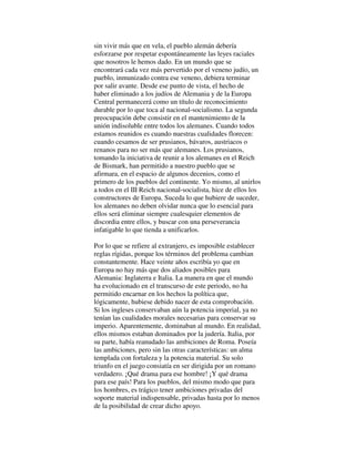sin vivir más que en vela, el pueblo alemán debería
esforzarse por respetar espontáneamente las leyes raciales
que nosotros le hemos dado. En un mundo que se
encontrará cada vez más pervertido por el veneno judío, un
pueblo, inmunizado contra ese veneno, debiera terminar
por salir avante. Desde ese punto de vista, el hecho de
haber eliminado a los judíos de Alemania y de la Europa
Central permanecerá como un título de reconocimiento
durable por lo que toca al nacional-socialismo. La segunda
preocupación debe consistir en el mantenimiento de la
unión indisoluble entre todos los alemanes. Cuando todos
estamos reunidos es cuando nuestras cualidades florecen:
cuando cesamos de ser prusianos, bávaros, austriacos o
renanos para no ser más que alemanes. Los prusianos,
tomando la iniciativa de reunir a los alemanes en el Reich
de Bismark, han permitido a nuestro pueblo que se
afirmara, en el espacio de algunos decenios, como el
primero de los pueblos del continente. Yo mismo, al unirlos
a todos en el III Reich nacional-socialista, hice de ellos los
constructores de Europa. Suceda lo que hubiere de suceder,
los alemanes no deben olvidar nunca que lo esencial para
ellos será eliminar siempre cualesquier elementos de
discordia entre ellos, y buscar con una perseverancia
infatigable lo que tienda a unificarlos.
Por lo que se refiere al extranjero, es imposible establecer
reglas rígidas, porque los términos del problema cambian
constantemente. Hace veinte años escribía yo que en
Europa no hay más que dos aliados posibles para
Alemania: Inglaterra e Italia. La manera en que el mundo
ha evolucionado en el transcurso de este periodo, no ha
permitido encarnar en los hechos la política que,
lógicamente, hubiese debido nacer de esta comprobación.
Si los ingleses conservaban aún la potencia imperial, ya no
tenían las cualidades morales necesarias para conservar su
imperio. Aparentemente, dominaban al mundo. En realidad,
ellos mismos estaban dominados por la judería. Italia, por
su parte, había reanudado las ambiciones de Roma. Poseía
las ambiciones, pero sin las otras características: un alma
templada con fortaleza y la potencia material. Su solo
triunfo en el juego consiatía en ser dirigida por un romano
verdadero. ¡Qué drama para ese hombre! ¡Y qué drama
para ese país! Para los pueblos, del mismo modo que para
los hombres, es trágico tener ambiciones privadas del
soporte material indispensable, privadas hasta por lo menos
de la posibilidad de crear dicho apoyo.
 