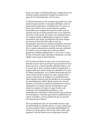 de que soy capaz: es indispensable que, a ningún precio, los
alemanes acepten representar el papel de un peón en el
juego de los norteamericanos o de los rusos.
Es difícil dictaminar en este momento qué puede ser lo más
pernicioso para nosotros; en un plano ideológico, entre el
americanismo judaizante y el bolchevismo. Los rusos, en
efecto, por la fuerza de los acontecimientos, pueden
desprenderse por completo del marxismo judío; para no
encarnar más que el eterna paneslavismo, en su expresión
más feroz y más salvaje. En cuanto a los norteamericanos,
si no logran sacudirse rápidamente el yugo de los judíos
neoyorkinos (que tienen la inteligencia del mono chango
que asierra la rama del árbol sobre la cual está
encaramado), pues bien, no tardarán en hundirse, aun antes
de haber llegado a la edad de la razón. El hecho de que en
ellos se junten tanta potencia material con tanta caducidad
de espíritu, evoca la imagen de un niño que padece
gigantismo. Podemos preguntarnos si, en su caso, se trata
de una civilización enana, destinada a deshacerse con tanta
rápidez como la que le tomó formarse.
Si la América del Norte no tiene éxito en construirse una
doctrina un poco menos pueril que la que por ahora le sirve
de passepartout, a base de grandes principios huecos y de
la ciencia que le dicen cristiana, podernos preguntarnos si
seguirá siendo por mucho tiempo un continente en los que
los blancos predominen. Así se habría demostrado que ese
coloso de pies de barro apenas era capaz, después de un
ascenso como flecha, de trabajar en su autodestrucción.
¡Qué magnífico pretexto para los pueblos de raza amarilla
ese derrumbamiento súbito! Desde el punto de vista del
derecho y de la historia, tendrían exactamente los mismos
argumentos (o la misma ausencia de argumentos) que
tenían los europeos del siglo xvl, para invadir a este
continente. Sus muchedumbres prolíficas y mal
alimentadas les conferirían el único derecho que reconocen
los historiadores, el derecho que tienen los hambrientos de
calmar su hambre: ¡con la condición de que ese derecho
esté apoyado por la fuerza!
De lo que deducimos que, en este mundo cruel en el que
nos han hundido dos grandes guerras, es muy evidente que
los únicos pueblos blancos que tengan probabilidades de
sobrevivir y de prosperar serán los que saben sufrir y que
guardan el valor de luchar, aun sin esperanzas, hasta la
 