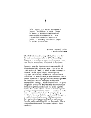1
Pitt y Churchill - Pitt prepara la grandeza del
Imperio, Churchill cava su tumba - Europa
ha perdido su primacía - La Gran Bretaña
debió aceptar una paz blanca - El Tercer
Reich establa condenado a provocar la
guerra - La desdicha y la adversidad, origen
de grandes levantamientos
Cuartel General del Führer,
4 de febrero de 1945
Churchill se toma a sí mismo por Pitt. ¿Vaya error el suyo!
Pitt tenía treinta y cuatro años en 1793. Churchill, por
desgracia, es un anciano apenas lo suficientemente bueno
para ejecutar las consignas del demente de Roosevelt.
En primer lugar, las situaciones no son comparables de
ninguna manera. Es preciso volverse a colocar , en las
condiciones de la época. Pitt poseía toda la razón desde el
punto de vista de Inglaterra, para no transigir con
Napoleón. Al obstinarse como lo hizo, en condiciones
imposibles, Pitt conservaba las probabilidades que tenía su
país de representar el papel que fue el suyo en el siglo XIX.
Era una política de vida. Al negarse a celebrar un
entendimiento conmigo, Churchill ha arrastrado a su país a
una política de suicidio. Ha cometido el mismo error que
cometen los generales que dirigen una guerra según las
normas de la guerra anterior. En esto se trata de esquemas
que no podrían ponerse unos encima de los otros. El hecho
nuevo lo representa la existencia de esos gigantes que son
los Estados Unidos y Rusia. La Inglaterra de Pitt aseguraba
el equilibrio mundial, frustrando toda hegemonía en
Europa, impidiendo, pues, que Napoleón realizara sus
fines. La Inglaterra de Churchill, por el contrario, debería
permitir la unificación de Europa para mantener dicho
equilibrio.
 