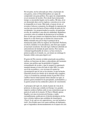Por mi parte, me he esforzado por obrar, al principio de
esta guerra, como si Churchill pudiera ser capaz de
comprender esta gran política. Era capaz de comprenderla,
en un momento de lucidez. Pero desde hacía demasiado
tiempo se encontraba ligado con los judíos. Mi idea, al no
ser demasiado duro con los ingleses, consistía en no crear
la irreparable en el oeste. Más tarde, al atacar al este, al
reventar el absceso comunista, he abrigado la esperanza de
suscitar una reacción hacia el buen sentido de parte de los
occidentales. Les proporcionaba la ocasión, sin participar
en ella; de contribuir a una obra de salubridad, dejándonos
a nosotros solos el cuidado de desintoxicar al occidente.
Pero el odio que sienten esos hipócritas hacia un hombre de
buena fe es más fuerte que su instinto de conservación.
Había estimado muy por lo bajo la potencia de la
dominación judía sobre los ingleses de Churchill. Prefieren,
en efecto, hundirse en la decadencia, más bien que aceptar
al nacional-socialismo. En todo rigor, hubiesen admitido un
antisemitismo de fachada de parte nuestra. Pero nuestra
voluntad inquebrantable de mirar a su base misma la
potencia judía en el mundo, no, ¡no tienen un estómago lo
bastante sólido como para digerir eso!
El genio de Pitt consiste en haber practicado una política
realista, en funciones de datos y antecedentes del momento
mismo; una política que ha permitido el impulso
extraordinario de su país, y que le aseguró la supremacía
mundial durante el curso de todo el siglo XIX. La copia
servil de esa política, y eso sin tener en cuenta las
circunstancias que no son ya las mismas, lo que ha hecho
Churchill alcanza los límites de lo absurdo más completo.
¡Vaya si el mundo ha caminado desde el gran Pitt! Si los
cambios fueron relativamente lentos durante un siglo, la
primera guerra mundial los ha precipitado, acelerándolos, y
la guerra actual nos ha conducido a plazos de vencimiento.
A principios del siglo xlx, desde el punto de vista de la
potencia, la única que contaba era Europa. Los grandes
imperios asiáticos habían caído en una somnolencia que se
parecía al sueño de la muerte. El Nuevo Mundo apenas
llegaba a ser una excrecencia de Europa, y nadie,
razonablemente, podía prever el destino prodigioso de las
trece colonias inglesas que acababan de emanciparse.
¡Trece! A mí, que no soy supersticioso, ¡eso me incitaría a
serlo! ¡Ese Estado nuevo de cuatro millones de habitantes,
que se engrandece desmesuradamente en el espacio de cien
 