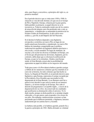 años, para llegar a convertirse, a principios del siglo xx, en
potencia mundial!
En el periodo decisivo que se sitúa entre 1930 y 1940, la
situación se veta del todo distinta a lo que era en el tiempo
de Pitt y Napoleón. Europa, exhausta por la gran guerra,
había perdido su primacía; su papel director no se le
reconocía ya. Todavía continuaba siendo uno de los centros
de atracción dei planeta; pero iba perdiendo más y más su
importancia - a medida que se aumentaba la potencia de los
Estados Unidos de Norteamérica, la del coloso ruso-
asiático, y, por fin, la del Imperio del Sol Naciente.
Si el destino le hubiese deparado a una Inglaterra
envejecida y esclerótica un nuevo Pitt, en lugar de ese
medio-americano borrachón y enjudaizado, ese nuevo Pitt
hubiese de inmediato comprendido que la política
tradicional de equilibrio de Inglaterra debería ejercitarse a
otra escala, a escala mundial. En lugar de mantener, de
suscitar y de excitar las diversas rivalidades en Europa, con
el fin de que allí persistan las divisiones, Inglaterra, por lo
contrario, debía dejar que se efectuara la unificación de
Europa, ya que no la estimulara. Aliada a una Europa
unida, la Gran Bretaña conservaba la posibilidad de
representar un papel de árbitro en los negocios del mundo.
Todo pasa como si la Providencia hubiese querido castigar
a Albión de los numerosos crímenes que ha cometido en el
curso de su historia, los tales crímenes que han hecho su
fuerza. La llegada de Churchill, en un periodo decisivo para
Inglaterra y gata Europa, representa el castigo escogido par
la Providencia. Era el hombre que necesitaba la élite
degenerada de la Gran Bretaña. A ese Barnum senil fue a
quien le tocó decidir lo que sería la suerte de un inmenso
imperio, y al mismo tiempo la de Europa. Nos cabe el
derecho de preguntarnos si el pueblo inglés.,. a través de la
degeneración de sus élites, ha conservado las cualidades
que justificaron su dominación sobre el universo. Yo lo
dudo mucho, porque en dicha pueblo no se produjo ningún
sobresalto, a lo que parece, para responder a los errores de
sus jefes. Sin embargo, numerosísimas ocasiones se han
presentado que le hubiesen permitido, a Inglaterra, lanzarse
audazmente par un camina nuevo y fecundo.
Le hubiera sido posible, si lo hubiera querido, ponerle fin a
la guerra a principios de 1941. Había afirmado su voluntad
 
