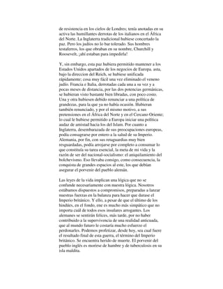 de resistencia en los cielos de Londres; tenía anotadas en su
activa las humillantes derrotas de los italianos en el África
del Norte. La Inglaterra tradicional hubiese concertado la
paz. Pero los judíos no lo bar tolerado. Sus hombres
testaferros, los que obraban en su nombre, Churchill y
Roosevelt, ¡ahí estaban para impedirla!
Y, sin embargo, esta paz hubiera permitido mantener a los
Estados Unidos apartados de los negocios de Europa. asta,
bajo la direccion del Reich, se hubiese unificada
rápidamente; cosa muy fácil una vez eliminado el veneno
judío. Francia e Italia, derrotadas cada una a su vez y a
pocas meses de distancia, por las dos potencias germánicas,
se hubieran visto bastante bien libradas, con poco costo.
Una y otra hubiesen debido renunciar a una política de
grandezas, para la que ya no había ocasión. Hubieran
también renunciado, y por el mismo motivo, a sus
pretensiones en el África del Norte y en el Cercano Oriente;
lo cual le hubiese permitido a Europa iniciar una política
audaz de amistad hacia los del Islam. Por cuanto a
Inglaterra, desembarazada de sus preocupaciones europeas,
podía consagrarse por entero a la salud de su Imperio.
Alemania, por fin, con sus retaguardias muy bien
resguardadas, podía arrojarse por completo a consumar lo
que constituía su tarea esencial, la meta de mi vida y la
razón de ser del nacional-socialismo: el aniquilamiento del
bolchevismo. Eso llevaba consigo, como consecuencia, la
conquista de grandes espacios al este, los que debían
asegurar el porvenir del pueblo alemán.
Las leyes de la vida implican una lógica que no se
confunde necesariamente con nuestra lógica. Nosotros
estábamos dispuestos a compromisos, preparadas a lanzar
nuestras fuerzas en la balanza para hacer que durase el
Imperio británico. Y ello, a pesar de que el último de los
hindúes, en el fondo, ene es mucho más simpático que no
importa cuál de todos esos insulares arrogantes. Los
alemanes se sentirán felices, más tarde, por no haber
contribuido a la supervivencia de una realidad anticuada,
que al mundo futuro le costaría mucho esfuerzo el
perdonarles. Podemos profetizar, desde hoy, sea cual fuere
el resultado final de esta guerra, el término del Imperio
británico. Se encuentra herido de muerte. El porvenir del
pueblo inglés es morirse de hambre y de tuberculosis en su
isla maldita.
 