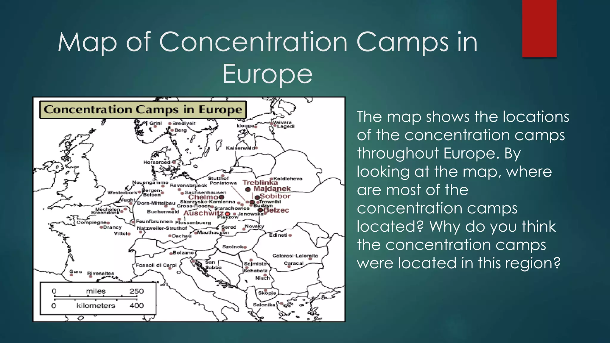 Map of Concentration Camps in
Europe
The map shows the locations
of the concentration camps
throughout Europe. By
looking at the map, where
are most of the
concentration camps
located? Why do you think
the concentration camps
were located in this region?
 