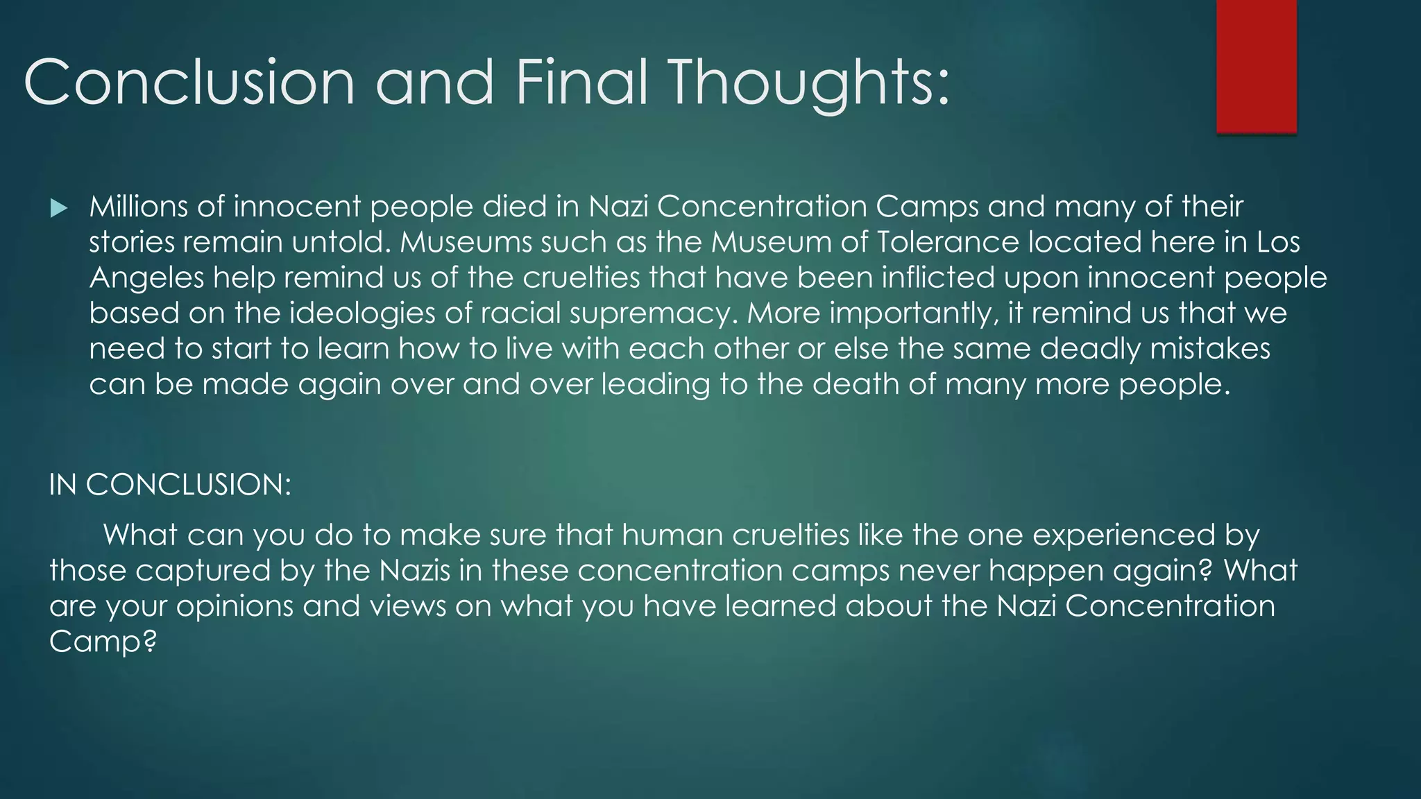 Conclusion and Final Thoughts:
 Millions of innocent people died in Nazi Concentration Camps and many of their
stories remain untold. Museums such as the Museum of Tolerance located here in Los
Angeles help remind us of the cruelties that have been inflicted upon innocent people
based on the ideologies of racial supremacy. More importantly, it remind us that we
need to start to learn how to live with each other or else the same deadly mistakes
can be made again over and over leading to the death of many more people.
IN CONCLUSION:
What can you do to make sure that human cruelties like the one experienced by
those captured by the Nazis in these concentration camps never happen again? What
are your opinions and views on what you have learned about the Nazi Concentration
Camp?
 