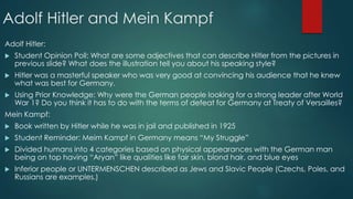 Adolf Hitler and Mein Kampf
Adolf Hitler:
 Student Opinion Poll: What are some adjectives that can describe Hitler from the pictures in
previous slide? What does the illustration tell you about his speaking style?
 Hitler was a masterful speaker who was very good at convincing his audience that he knew
what was best for Germany.
 Using Prior Knowledge: Why were the German people looking for a strong leader after World
War 1? Do you think it has to do with the terms of defeat for Germany at Treaty of Versailles?
Mein Kampf:
 Book written by Hitler while he was in jail and published in 1925
 Student Reminder: Meim Kampf in Germany means “My Struggle”
 Divided humans into 4 categories based on physical appearances with the German man
being on top having “Aryan” like qualities like fair skin, blond hair, and blue eyes
 Inferior people or UNTERMENSCHEN described as Jews and Slavic People (Czechs, Poles, and
Russians are examples.)
 