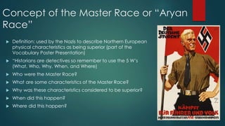 Concept of the Master Race or “Aryan
Race”
 Definition: used by the Nazis to describe Northern European
physical characteristics as being superior (part of the
Vocabulary Poster Presentation)
 “Historians are detectives so remember to use the 5 W’s
(What, Who, Why, When, and Where)
 Who were the Master Race?
 What are some characteristics of the Master Race?
 Why was these characteristics considered to be superior?
 When did this happen?
 Where did this happen?
 