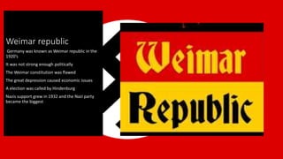 Weimar republic
Germany was known as Weimar republic in the
1920’s
It was not strong enough politically
The Weimar constitution was flawed
The great depression caused economic issues
A election was called by Hindenburg
Nazis support grew in 1932 and the Nazi party
became the biggest
 