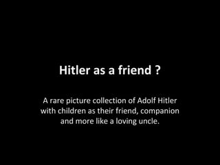 Hitler as a friend ?

A rare picture collection of Adolf Hitler
with children as their friend, companion
      and more like a loving uncle.
 