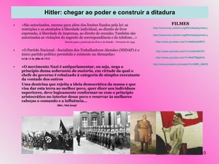 Hitler: chegar ao poder e construir a ditadura «São autorizados, mesmo para além dos limites fixados pela lei: as restrições e os atentados à liberdade individual, ao direito de livre expressão, à liberdade de imprensa, ao direito de reunião; Também são autorizadas as violações do segredo de correspondência e do telefone…»   Decreto para a protecção do Povo e do Estado – Fevereiro de 1933 «O Partido Nacional - Socialista dos Trabalhadores Alemães (NSDAP) é o único partido político permitido e existente na Alemanha» Lei de 14 de Julho de 1933 «O movimento Nazi é antiparlamentar, ou seja, nega o princípio duma  soberania da maioria , em virtude da qual o chefe do governo é rebaixado à categoria de simples executante da vontade dos outros Uma doutrina que rejeita a ideia democrática da massa e que visa dar esta terra ao melhor povo, quer dizer aos indivíduos superiores, deve logicamente conformar-se com o princípio aristocrático no interior desse povo e reservar às melhores cabeças o comando e a influência… Hitler,  Mein Kampf FILMES http://resources.ushmm.org/film/display/main.php?search=simple&dquery=Hitler+speech&cache_file=uia_jvvWcA&total_recs=219&page_len=25&page=1&rec=2&file_num=2192 http://resources.ushmm.org/film/display/main.php?search=simple&dquery=keyword%28NAZI+SEIZURE+OF+POWER%29&cache_file=uia_JAFGHW&total_recs=70&page_len=25&page=3&rec=55&file_num=1613 http://www.youtube.com/?v=At8U2aAlRFU http://www.youtube.com/?v=iJ3r5cOKTXY http://www.youtube.com/?v=WePTBgi9rXs http://www.youtube.com/watch?v=20ffh_cM47E 