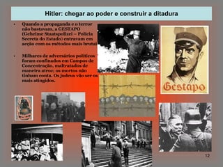 Hitler: chegar ao poder e construir a ditadura Quando a propaganda e o terror não bastavam, a GESTAPO (Geheime Staatspolizei – Polícia Secreta do Estado )  entravam em acção com os métodos mais brutais. Milhares de adversários políticos foram confinados em Campos de Concentração, maltratados de maneira atroz; os mortos não tinham conta. Os judeus vão ser os mais atingidos. 