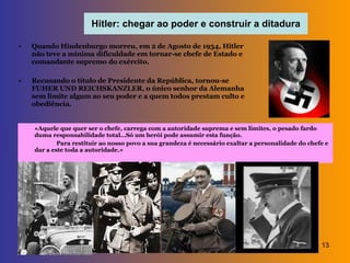Hitler: chegar ao poder e construir a ditadura Quando Hindenburgo morreu, em 2 de Agosto de 1934, Hitler não teve a mínima dificuldade em tornar-se chefe de Estado e comandante supremo do exército. Recusando o título de Presidente da República, tornou-se FUHER UND REICHSKANZLER, o único senhor da Alemanha sem limite algum ao seu poder e a quem todos prestam culto e obediência. «Aquele que quer ser o chefe, carrega com a autoridade suprema e sem limites, o pesado fardo duma responsabilidade total…Só um herói pode assumir esta função. Para restituir ao nosso povo a sua grandeza é necessário exaltar a personalidade do chefe e dar a este toda a autoridade.» 