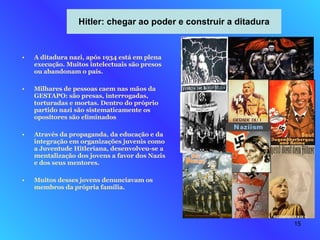Hitler: chegar ao poder e construir a ditadura A ditadura nazi, após 1934 está em plena execução. Muitos intelectuais são presos ou abandonam o país. Milhares de pessoas caem nas mãos da GESTAPO: são presas, interrogadas, torturadas e mortas. Dentro do próprio partido nazi são sistematicamente os opositores são eliminados Através da propaganda, da educação e da integração em organizações juvenis como a Juventude Hitleriana, desenvolveu-se a mentalização dos jovens a favor dos Nazis e dos seus mentores. Muitos desses jovens denunciavam os membros da própria família. 