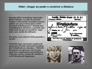 Hitler: chegar ao poder e construir a ditadura Quando Hitler (estudante reprovado, pintor falhado, ex-cabo do exército alemão e informador da polícia secreta militar em 1919) entrou para o DAP (Deutsch Arbeiterpartei = Partido dos Trabalhadores Alemães), o partido não tinha mais do que 40 membros. Aqui está o seu  cartão de militante. Em 1923, o seu número tinha passado a 15 mil… O Partido (que entretanto mudara de nome para Partido Nacional Socialista dos Trabalhadores Alemães = NSDAP) fez grandes progressos, através das suas duas organizações paramilitares violentas: as SA ( Tropas de Assalto) e as SS (Secções de Segurança 