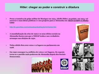 Preso a tentativa de golpe militar de Munique em 1923, Adolfo Hitler, na prisão, em 1924, vai escrever o suas ideias políticas e o seu projecto para a Alemanha em:  MEIN KAMPF (A Minha Luta) http://br.geocities.com/carloseduardoathayde/minhaluta.htm A mundialização da crise de 1929 e os seus efeitos sociais na Alemanha fazem com que o NSDAP tenha o seu verdadeiro arranque nas eleições de 1930. Tinha obtido 800.000 votos e 12 lugares no parlamento em  1928. Em 1930 consegue 6,4 milhões de votos e 107 lugares. De repente torna-se o partido mais poderoso da Alemanha depois dos Sociais- Democratas. Hitler: chegar ao poder e construir a ditadura Hitler: chegar ao poder e construir a ditadura 
