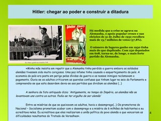 Hitler: chegar ao poder e construir a ditadura Há medida que a crise se agrava na Alemanha, o apoio popular cresce e nas eleições de 31 de Julho de 1932 recolheu mais de 13,7 milhões de votos (37,8%). O número de lugares ganho em 1930 tinha mais do que duplicado. Com 230 deputados em 608, torna-se, de longe, o mais forte partido da Alemanha. «Minha mãe insistia em repetir que a Alemanha tinha perdido a guerra embora os soldados alemães tivessem sido muito corajosos. Uma paz infame tinha causado o esquartejamento do país. A economia do país era posta em perigo pelas dívidas de guerra e os nossos inimigos reclamavam o pagamento. Ouvia-se os adultos criticarem as querelas confusas que tinham lugar no seio do Parlamento e compreendia-se que esta desordem devia-se aos partidos que dividiam os alemães (…)  A senhora de fato antiquado dizia:  ‘Antigamente, no tempo do Império, os alemães não se levantavam uns contra os outros. Podia-se ter orgulho de ser alemão’ Entre as misérias de que se queixavam os adultos, havia o desemprego(…) Os promotores do Nacional – Socialismo prometiam acabar com o desemprego e a miséria de 6 milhões de habitantes e eu acreditava neles. Eu acreditava que eles realizariam a união política do povo alemão e que venceriam as dificuldades resultantes do Tratado de Versalhes». Melita Maschmann, (aderente da Juventude Hitleriana, com 17 anos em 1933),   A Minha Juventude ao Serviço do Nazismo . Hitler: chegar ao poder e construir a ditadura 