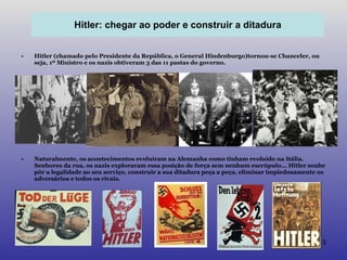 Hitler (chamado pelo Presidente da República, o General Hindenburgo)tornou-se Chanceler, ou seja, 1º Ministro e os nazis obtiveram 3 das 11 pastas do governo. Naturalmente, os acontecimentos evoluíram na Alemanha como tinham evoluído na Itália. Senhores da rua, os nazis exploraram essa posição de força sem nenhum escrúpulo... Hitler soube pôr a legalidade ao seu serviço, construir a sua ditadura peça a peça, eliminar impiedosamente os adversários e todos os rivais. Hitler: chegar ao poder e construir a ditadura 