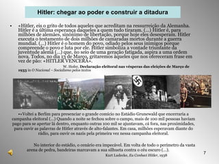 «Hitler, eis o grito de todos aqueles que acreditam na ressurreição da Alemanha. Hitler é a última esperança daqueles a quem tudo tiraram. (…) Hitler é, para milhões de alemães, sinónimo de libertação, porque hoje eles desesperam. Hitler executa o testamento de dois milhões de camaradas mortos durante a guerra mundial. (…) Hitler é o homem do povo, odiado pelos seus inimigos porque compreende o povo e luta por ele. Hitler simboliza a vontade triunfante da juventude alemã (…) que, no seio de uma geração fatigada, aspira a uma ordem nova. Todos, no dia 13 de Março, gritaremos àqueles que nos ofereceram frase em vez de pão: «HITLER VENCERÁ».   W. Hofer,  Declaração eleitoral nas vésperas das eleições de Março de   1933  in  O Nacional – Socialismo pelos textos Hitler: chegar ao poder e construir a ditadura «Voltei a Berlim para presenciar o grande comício no Estádio Grunewald que encerraria a campanha eleitoral (…) Quando a noite se fechou sobre o campo, mais de 100 mil pessoas haviam pago para se apertar lá dentro, enquanto outras 100 mil se ajuntavam, cá fora, nas proximidades, para ouvir as palavras de Hitler através de alto-falantes. Em casa, milhões esperavam diante do rádio, para ouvir os nazis pela primeira vez nessa campanha eleitoral. No interior do estádio, o cenário era impecável. Em volta de todo o perímetro da vasta arena de pedra, bandeiras marcavam a sua silhueta contra o céu escuro (…). Kurt Ludecke,  Eu Conheci Hitler,  1938 