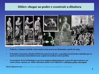 Hitler: chegar ao poder e construir a ditadura Todavia, o número total de votos contava bem pouco na Alemanha a partir de 1933. O Partido Comunista Alemão (KPD) foi posto fora da lei e a oposição de tal modo reduzida que os nazis se tornaram minoritários sem o apoio de nenhum outro partido. Um projecto de lei atribuindo ao governo  poderes ditatoriais  por 5 anos foi aprovado por 441 votos contra, apenas, 91. Hitler alcançou assim o seu objectivo:  A ditadura pelas vias legais . Ouvir discurso em:  http://www.bbc.co.uk/history/worldwars/genocide/hitler_audio.shtml 
