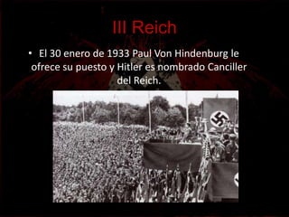 III Reich
• El 30 enero de 1933 Paul Von Hindenburg le
 ofrece su puesto y Hitler es nombrado Canciller
                    del Reich.
 