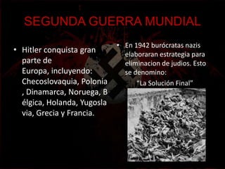 SEGUNDA GUERRA MUNDIAL
                             • En 1942 burócratas nazis
• Hitler conquista gran        elaboraran estrategia para
  parte de                     eliminacion de judios. Esto
  Europa, incluyendo:          se denomino:
  Checoslovaquia, Polonia          “La Solución Final”
  , Dinamarca, Noruega, B
  élgica, Holanda, Yugosla
  via, Grecia y Francia.
 