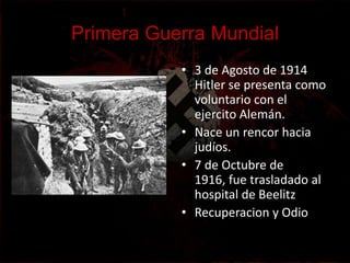 Primera Guerra Mundial
           • 3 de Agosto de 1914
             Hitler se presenta como
             voluntario con el
             ejercito Alemán.
           • Nace un rencor hacia
             judíos.
           • 7 de Octubre de
             1916, fue trasladado al
             hospital de Beelitz
           • Recuperacion y Odio
 