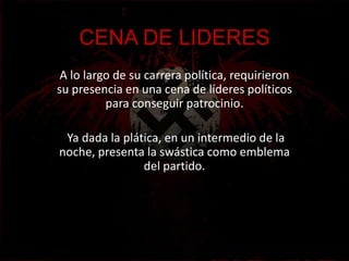 CENA DE LIDERES
 A lo largo de su carrera política, requirieron
su presencia en una cena de líderes políticos
          para conseguir patrocinio.

 Ya dada la plática, en un intermedio de la
noche, presenta la swástica como emblema
                del partido.
 