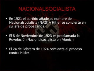 NACIONALSOCIALISTA
• En 1921 el partido añade su nombre de
  Nacionalsocialista (NAZI) y Hitler se convierte en
  su jefe de propaganda.

• El 8 de Noviembre de 1923 es proclamada la
  Revolución Nacionalsocialista en Múnich

• El 24 de Febrero de 1924 comienza el proceso
  contra Hitler
 