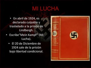MI LUCHA
   • En abril de 1924, es
      declarado culpable y
   trasladado a la prisión de
           Lindbergh.
• Escribe“Mein Kampf” (Mi
             Lucha).
  • El 20 de Diciembre de
     1924 sale de la prisión
   bajo libertad condicional.
 