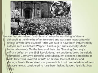 He was first considered “anti-Semitic” when he was living in Vienna,
although at the time he often tolerated and was seen interacting with
several Jewish families.Adolf Hitler was said to have been influenced by
authors such as Richard Wagner, Karl Lueger, and especially Martin
Luther who wrote On the Jews and their Lies “Blaming Germany's
military defeat on the 1918 Revolutions, he considered Jews the culprit
of Imperial Germany's downfall and subsequent economic problems as
well.” Hitler was involved in WWI on several levels of artistic and
strategic levels. He received many awards, but not promoted out of front
because he was considered to have been lacking leadership skills…how
ironic.
 