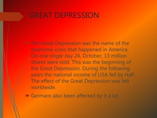 GREAT DEPRESSION
 The Great Depression was the name of the
economic crisis that happened in America.
On one single day 24, October, 13 million
shares were sold. This was the beginning of
the Great Depression. During the following
years the national income of USA fell by Half.
The effect of the Great Depression was felt
worldwide.
 Germans also been affected by it a lot.
 