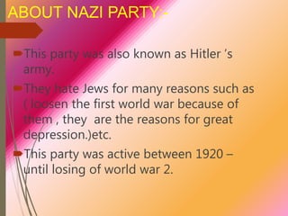 ABOUT NAZI PARTY:-
This party was also known as Hitler ’s
army.
They hate Jews for many reasons such as
( loosen the first world war because of
them , they are the reasons for great
depression.)etc.
This party was active between 1920 –
until losing of world war 2.
 