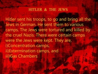 HITLER & THE JEWS
Hitler sent his troops, to go and bring all the
Jews in German. He sent them to various
camps. The Jews were tortured and killed by
the cruel Nazis. There were certain camps
were the Jews were kept. They are,
i)Concentration camps,
ii)Extermination camps, and
iii)Gas Chambers
 