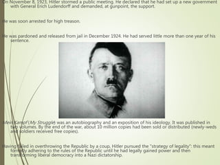 On November 8, 1923, Hitler stormed a public meeting. He declared that he had set up a new government
with General Erich Ludendorff and demanded, at gunpoint, the support.
He was soon arrested for high treason.
He was pardoned and released from jail in December 1924. He had served little more than one year of his
sentence.
Mein Kampf (My Struggle) was an autobiography and an exposition of his ideology. It was published in
two volumes. By the end of the war, about 10 million copies had been sold or distributed (newly-weds
and soldiers received free copies).
Having failed in overthrowing the Republic by a coup, Hitler pursued the "strategy of legality": this meant
formally adhering to the rules of the Republic until he had legally gained power and then
transforming liberal democracy into a Nazi dictatorship.
 