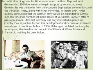 The political turning point for Hitler came when the Great Depression hit
Germany in 1930.Hitler went on to gain support by convincing most
Germans he was the savior from the economic Depression, communism, and
the Versailles Treaty, along with other minorities. In March, 1934, Hitler
publicly announced that the German army would be expanded to 600,000
men (six times the number set in the Treaty of Versailles).However, after re-
assurances from Hitler that Germany was only interested in peace, no
country took any action to stop this development and German re-armament
was allowed to continue. In March 1936, Hitler again violated the treaty by
reoccupying the demilitarized zone in the Rhineland. When Britain and
France did nothing, he grew bolder.
 
