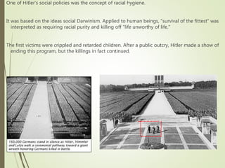 One of Hitler's social policies was the concept of racial hygiene.
It was based on the ideas social Darwinism. Applied to human beings, "survival of the fittest" was
interpreted as requiring racial purity and killing off "life unworthy of life."
The first victims were crippled and retarded children. After a public outcry, Hitler made a show of
ending this program, but the killings in fact continued.
 