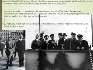 Between 1939 and 1945, among 11 and 14 million people were systematically killed, including about
6 million Jews, in concentration camps, ghettos and mass executions.
To make for smoother cooperation in the execution of this "Final Solution", the Wannsee
conference was held near Berlin on January 20, 1942. The records of this meeting provide the
clearest evidence of planning for the Holocaust.
On 22 February, Hitler was recorded saying to his associates, "we shall regain our health only by
eliminating the Jews".
 
