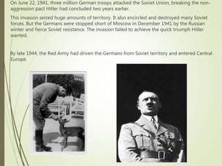 On June 22, 1941, three million German troops attacked the Soviet Union, breaking the non-
aggression pact Hitler had concluded two years earlier.
This invasion seized huge amounts of territory. It also encircled and destroyed many Soviet
forces. But the Germans were stopped short of Moscow in December 1941 by the Russian
winter and fierce Soviet resistance. The invasion failed to achieve the quick triumph Hitler
wanted.
By late 1944, the Red Army had driven the Germans from Soviet territory and entered Central
Europe.
 