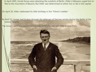 In April 1945, Soviet forces were attacking the outskirts of Berlin. Hitler's followers urged him to
flee to the mountains of Bavaria. But Hitler was determined to either live or die in the capital.
On April 20, Hitler celebrated his 56th birthday in the "Führer's shelter“
By April 21, troops had broken through the defenses of German armies during the Battle of the
Seelow Heights.
The Soviets were now advancing towards Hitler's bunker with little to stop them.
 