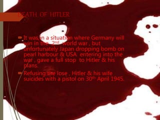 DEATH OF HITLER
It was in a situation where Germany will
win in the 2nd world war , but
unfortunately Japan dropping bomb on
pearl harbour & USA entering into the
war , gave a full stop to Hitler & his
plans.
Refusing the lose , Hitler & his wife
suicides with a pistol on 30th April 1945.
 