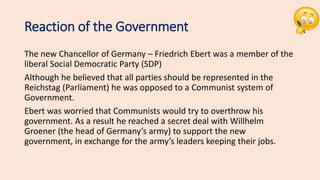 Reaction of the Government
The new Chancellor of Germany – Friedrich Ebert was a member of the
liberal Social Democratic Party (SDP)
Although he believed that all parties should be represented in the
Reichstag (Parliament) he was opposed to a Communist system of
Government.
Ebert was worried that Communists would try to overthrow his
government. As a result he reached a secret deal with Willhelm
Groener (the head of Germany’s army) to support the new
government, in exchange for the army’s leaders keeping their jobs.
 