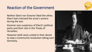 Reaction of the Government
Neither Ebert nor Groener liked the other;
Ebert had criticized the army’s actions
during the war.
Groener was suspicious of Ebert’s political
party and their role in the Treaty of
Versailles.
However both were united in their desire
to stop a Communist revolution taking over
Germany.
 