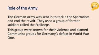 Role of the Army
The German Army was sent in to tackle the Spartacists
and end the revolt. They used a group of former
soldiers called the Freikorps.
This group were known for their violence and blamed
Communist groups for Germany’s defeat in World War
One.
 
