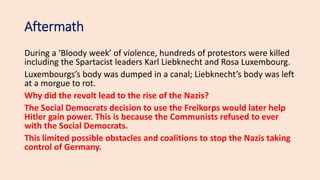 Aftermath
During a ‘Bloody week’ of violence, hundreds of protestors were killed
including the Spartacist leaders Karl Liebknecht and Rosa Luxembourg.
Luxembourgs’s body was dumped in a canal; Liebknecht’s body was left
at a morgue to rot.
Why did the revolt lead to the rise of the Nazis?
The Social Democrats decision to use the Freikorps would later help
Hitler gain power. This is because the Communists refused to ever
with the Social Democrats.
This limited possible obstacles and coalitions to stop the Nazis taking
control of Germany.
 
