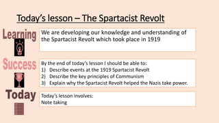 Today’s lesson – The Spartacist Revolt
We are developing our knowledge and understanding of
the Spartacist Revolt which took place in 1919
By the end of today’s lesson I should be able to:
1) Describe events at the 1919 Spartacist Revolt
2) Describe the key principles of Communism
3) Explain why the Spartacist Revolt helped the Nazis take power.
Today’s lesson involves:
Note taking
 