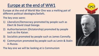 Europe at the end of WW1
Europe at the end of World War One was a melting pot of
different political ideologies/beliefs.
The key ones were:
1) Liberalism/Democracy promoted by people such as
Ebert & David Lloyd George.
2) Authoritarianism (Dictatorship) promoted by people
such as the Kaiser.
3) Socialists promoted by people such as James Connolly.
4) Communism promoted by people such as Lenin & Stalin
in Russia.
The key one we will be looking at is Communism
 