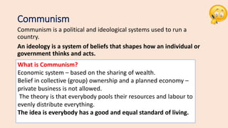 Communism
Communism is a political and ideological systems used to run a
country.
An ideology is a system of beliefs that shapes how an individual or
government thinks and acts.
What is Communism?
Economic system – based on the sharing of wealth.​
Belief in collective (group) ownership and a planned economy –
private business is not allowed.
The theory is that everybody pools their resources and labour to
evenly distribute everything.
The idea is everybody has a good and equal standard of living.
 