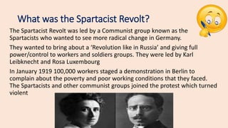 What was the Spartacist Revolt?
The Spartacist Revolt was led by a Communist group known as the
Spartacists who wanted to see more radical change in Germany.
They wanted to bring about a ‘Revolution like in Russia’ and giving full
power/control to workers and soldiers groups. They were led by Karl
Leibknecht and Rosa Luxembourg
In January 1919 100,000 workers staged a demonstration in Berlin to
complain about the poverty and poor working conditions that they faced.
The Spartacists and other communist groups joined the protest which turned
violent
 