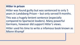 Hitler in prison
Hitler was found guilty but was sentenced to only 5
years in Landsberg Prison – but only served 9 months.
This was a hugely lenient sentence (especially
compared to Spartacist leaders). Many powerful
Germans, however did support Hitler’s views.
Hitler used his time to write a infamous book known as
Mienn Khampf
 